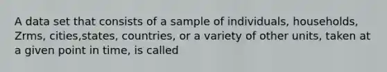 A data set that consists of a sample of individuals, households, Zrms, cities,states, countries, or a variety of other units, taken at a given point in time, is called