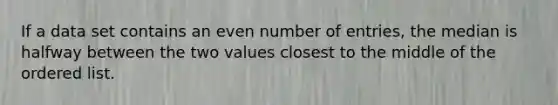 If a data set contains an even number of entries, the median is halfway between the two values closest to the middle of the ordered list.