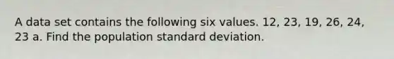 A data set contains the following six values. 12, 23, 19, 26, 24, 23 a. Find the population standard deviation.