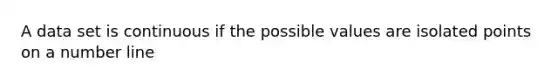 A data set is continuous if the possible values are isolated points on a number line