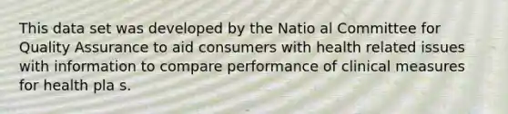 This data set was developed by the Natio al Committee for Quality Assurance to aid consumers with health related issues with information to compare performance of clinical measures for health pla s.