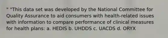 " "This data set was developed by the National Committee for Quality Assurance to aid consumers with health-related issues with information to compare performance of clinical measures for health plans: a. HEDIS b. UHDDS c. UACDS d. ORYX