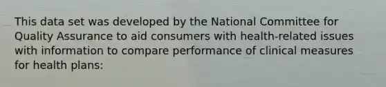 This data set was developed by the National Committee for Quality Assurance to aid consumers with health-related issues with information to compare performance of clinical measures for health plans: