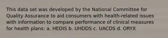 This data set was developed by the National Committee for Quality Assurance to aid consumers with health-related issues with information to compare performance of clinical measures for health plans: a. HEDIS b. UHDDS c. UACDS d. ORYX