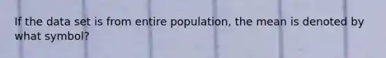 If the data set is from entire population, the mean is denoted by what symbol?