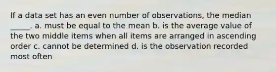 If a data set has an even number of observations, the median _____. a. must be equal to the mean b. is the average value of the two middle items when all items are arranged in ascending order c. cannot be determined d. is the observation recorded most often