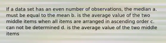 If a data set has an even number of observations, the median a. must be equal to the mean b. is the average value of the two middle items when all items are arranged in ascending order c. can not be determined d. is the average value of the two middle items