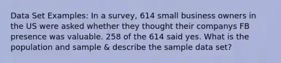 Data Set Examples: In a survey, 614 small business owners in the US were asked whether they thought their companys FB presence was valuable. 258 of the 614 said yes. What is the population and sample & describe the sample data set?