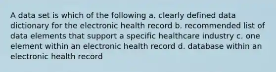 A data set is which of the following a. clearly defined data dictionary for the electronic health record b. recommended list of data elements that support a specific healthcare industry c. one element within an electronic health record d. database within an electronic health record