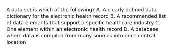 A data set is which of the following? A. A clearly defined data dictionary for the electronic health record B. A recommended list of data elements that support a specific healthcare industry C. One element within an electronic health record D. A database where data is compiled from many sources into once central location