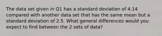 The data set given in Q1 has a standard deviation of 4.14 compared with another data set that has the same mean but a standard deviation of 2.5. What general differences would you expect to find between the 2 sets of data?