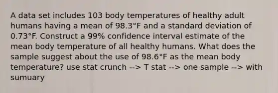 A data set includes 103 body temperatures of healthy adult humans having a mean of 98.3°F and a standard deviation of 0.73°F. Construct a 99​% confidence interval estimate of the mean body temperature of all healthy humans. What does the sample suggest about the use of 98.6°F as the mean body​ temperature? use stat crunch --> T stat --> one sample --> with sumuary