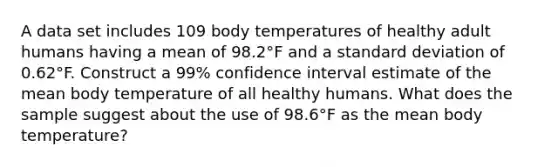 A data set includes 109 body temperatures of healthy adult humans having a mean of 98.2°F and a standard deviation of 0.62°F. Construct a 99​% confidence interval estimate of the mean body temperature of all healthy humans. What does the sample suggest about the use of 98.6°F as the mean body​ temperature?