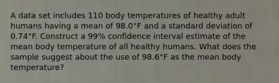 A data set includes 110 body temperatures of healthy adult humans having a mean of 98.0°F and a standard deviation of 0.74°F. Construct a 99​% confidence interval estimate of the mean body temperature of all healthy humans. What does the sample suggest about the use of 98.6°F as the mean body​ temperature?