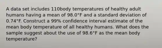 A data set includes 110body temperatures of healthy adult humans having a mean of 98.0°F and a standard deviation of 0.74°F. Construct a 99​% confidence interval estimate of the mean body temperature of all healthy humans. What does the sample suggest about the use of 98.6°F as the mean body​ temperature?