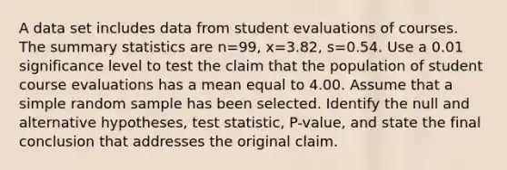 A data set includes data from student evaluations of courses. The summary statistics are n=99​, x=3.82​, s=0.54. Use a 0.01 significance level to test the claim that the population of student course evaluations has a mean equal to 4.00. Assume that a simple random sample has been selected. Identify the null and alternative​ hypotheses, test​ statistic, P-value, and state the final conclusion that addresses the original claim.