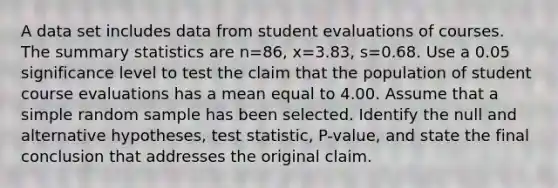 A data set includes data from student evaluations of courses. The summary statistics are n=86​, x=3.83​, s=0.68. Use a 0.05 significance level to test the claim that the population of student course evaluations has a mean equal to 4.00. Assume that a simple random sample has been selected. Identify the null and alternative​ hypotheses, test​ statistic, P-value, and state the final conclusion that addresses the original claim.