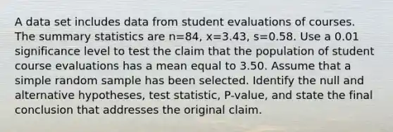 A data set includes data from student evaluations of courses. The summary statistics are n=84​, x=3.43​, s=0.58. Use a 0.01 significance level to test the claim that the population of student course evaluations has a mean equal to 3.50. Assume that a simple random sample has been selected. Identify the null and alternative​ hypotheses, test​ statistic, P-value, and state the final conclusion that addresses the original claim.