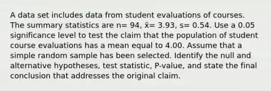 A data set includes data from student evaluations of courses. The summary statistics are n= 94​, x̄= 3.93​, s= 0.54. Use a 0.05 significance level to test the claim that the population of student course evaluations has a mean equal to 4.00. Assume that a simple random sample has been selected. Identify the null and alternative​ hypotheses, test​ statistic, P-value, and state the final conclusion that addresses the original claim.