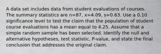 A data set includes data from student evaluations of courses. The summary statistics are n=87​, x=4.09​, s=0.63. Use a 0.10 significance level to test the claim that the population of student course evaluations has a mean equal to 4.25. Assume that a simple random sample has been selected. Identify the null and alternative​ hypotheses, test​ statistic, P-value, and state the final conclusion that addresses the original claim.