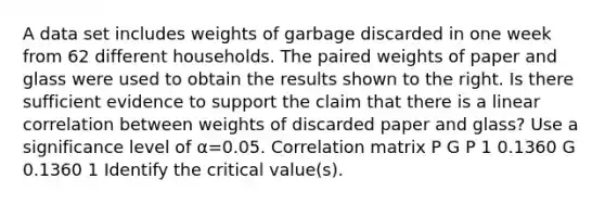 A data set includes weights of garbage discarded in one week from 62 different households. The paired weights of paper and glass were used to obtain the results shown to the right. Is there sufficient evidence to support the claim that there is a linear correlation between weights of discarded paper and​ glass? Use a significance level of α=0.05. Correlation matrix P G P 1 0.1360 G 0.1360 1 Identify the critical​ value(s).