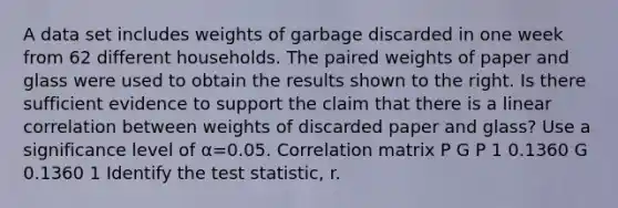 A data set includes weights of garbage discarded in one week from 62 different households. The paired weights of paper and glass were used to obtain the results shown to the right. Is there sufficient evidence to support the claim that there is a linear correlation between weights of discarded paper and​ glass? Use a significance level of α=0.05. Correlation matrix P G P 1 0.1360 G 0.1360 1 Identify the test​ statistic, r.