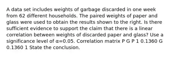 A data set includes weights of garbage discarded in one week from 62 different households. The paired weights of paper and glass were used to obtain the results shown to the right. Is there sufficient evidence to support the claim that there is a linear correlation between weights of discarded paper and​ glass? Use a significance level of α=0.05. Correlation matrix P G P 1 0.1360 G 0.1360 1 State the conclusion.