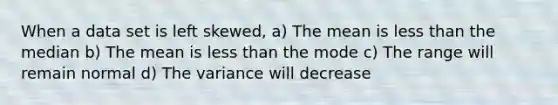 When a data set is left skewed, a) The mean is <a href='https://www.questionai.com/knowledge/k7BtlYpAMX-less-than' class='anchor-knowledge'>less than</a> the median b) The mean is less than the mode c) The range will remain normal d) The variance will decrease