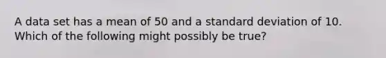 A data set has a mean of 50 and a standard deviation of 10. Which of the following might possibly be true?