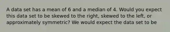 A data set has a mean of 6 and a median of 4. Would you expect this data set to be skewed to the right, skewed to the left, or approximately symmetric? We would expect the data set to be