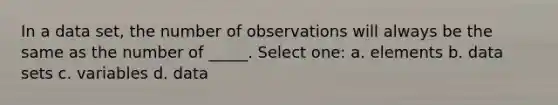 In a data set, the number of observations will always be the same as the number of _____. Select one: a. elements b. data sets c. variables d. data