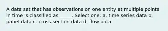 A data set that has observations on one entity at multiple points in time is classified as _____. Select one: a. time series data b. panel data c. cross-section data d. flow data