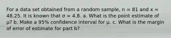 For a data set obtained from a random sample, n = 81 and x = 48.25. It is known that σ = 4.8. a. What is the point estimate of μ? b. Make a 95% confidence interval for μ. c. What is the margin of error of estimate for part b?