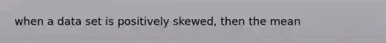 when a data set is positively skewed, then the mean