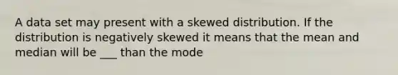 A data set may present with a skewed distribution. If the distribution is negatively skewed it means that the mean and median will be ___ than the mode