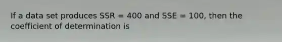 If a data set produces SSR = 400 and SSE = 100, then the coefficient of determination is