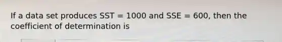 If a data set produces SST = 1000 and SSE = 600, then the coefficient of determination is