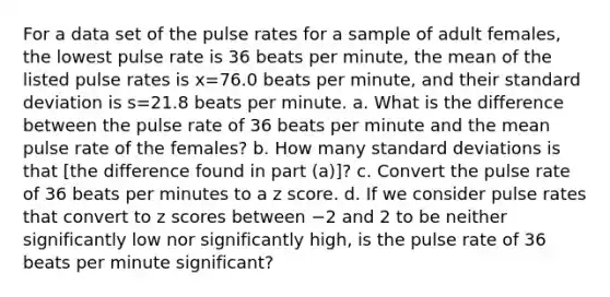 For a data set of the pulse rates for a sample of adult​ females, the lowest pulse rate is 36 beats per​ minute, the mean of the listed pulse rates is x=76.0 beats per​ minute, and their standard deviation is s=21.8 beats per minute. a. What is the difference between the pulse rate of 36 beats per minute and the mean pulse rate of the​ females? b. How many standard deviations is that​ [the difference found in part​ (a)]? c. Convert the pulse rate of 36 beats per minutes to a z score. d. If we consider pulse rates that convert to z scores between −2 and 2 to be neither significantly low nor significantly​ high, is the pulse rate of 36 beats per minute​ significant?