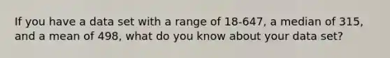 If you have a data set with a range of 18-647, a median of 315, and a mean of 498, what do you know about your data set?