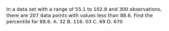 In a data set with a range of 55.1 to 102.8 and 300 observations, there are 207 data points with values less than 88.6. Find the percentile for 88.6. A. 32 B. 116. 03 C. 69 D. 670