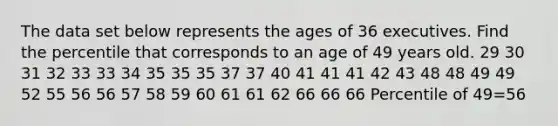 The data set below represents the ages of 36 executives. Find the percentile that corresponds to an age of 49 years old. 29 30 31 32 33 33 34 35 35 35 37 37 40 41 41 41 42 43 48 48 49 49 52 55 56 56 57 58 59 60 61 61 62 66 66 66 Percentile of 49=56