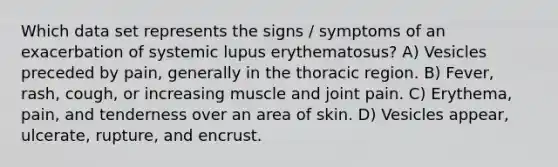 Which data set represents the signs / symptoms of an exacerbation of systemic lupus erythematosus? A) Vesicles preceded by pain, generally in the thoracic region. B) Fever, rash, cough, or increasing muscle and joint pain. C) Erythema, pain, and tenderness over an area of skin. D) Vesicles appear, ulcerate, rupture, and encrust.