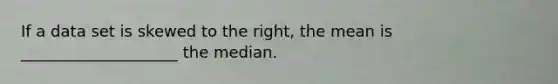 If a data set is skewed to the right, the mean is ____________________ the median.