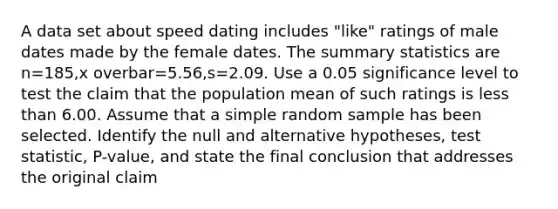 A data set about speed dating includes​ "like" ratings of male dates made by the female dates. The summary statistics are n=185,x overbar=5.56​,s=2.09. Use a 0.05 significance level to test the claim that the population mean of such ratings is less than 6.00. Assume that a simple random sample has been selected. Identify the null and alternative​ hypotheses, test​ statistic, P-value, and state the final conclusion that addresses the original claim