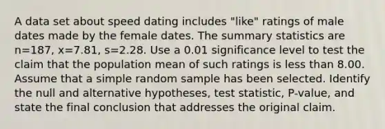 A data set about speed dating includes​ "like" ratings of male dates made by the female dates. The summary statistics are n=187​, x=7.81​, s=2.28. Use a 0.01 significance level to test the claim that the population mean of such ratings is less than 8.00. Assume that a simple random sample has been selected. Identify the null and alternative​ hypotheses, test​ statistic, P-value, and state the final conclusion that addresses the original claim.