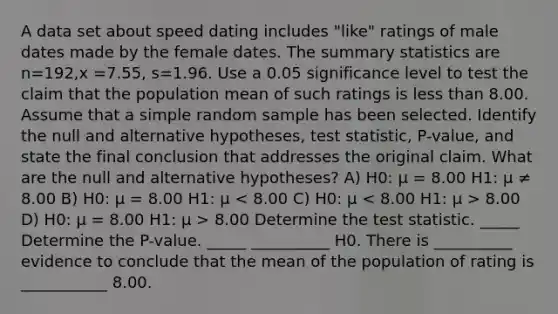 A data set about speed dating includes​ "like" ratings of male dates made by the female dates. The summary statistics are n=192​,x =7.55​, s=1.96. Use a 0.05 significance level to test the claim that the population mean of such ratings is <a href='https://www.questionai.com/knowledge/k7BtlYpAMX-less-than' class='anchor-knowledge'>less than</a> 8.00. Assume that a simple random sample has been selected. Identify the null and alternative​ hypotheses, test​ statistic, P-value, and state the final conclusion that addresses the original claim. What are the null and alternative hypotheses? A) H0: μ = 8.00 H1: μ ≠ 8.00 B) H0: μ = 8.00 H1: μ 8.00 D) H0: μ = 8.00 H1: μ > 8.00 Determine <a href='https://www.questionai.com/knowledge/kzeQt8hpQB-the-test-statistic' class='anchor-knowledge'>the test statistic</a>. _____ Determine the P-value. _____ __________ H0. There is __________ evidence to conclude that the mean of the population of rating is ___________ 8.00.