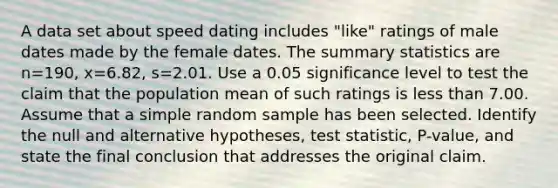 A data set about speed dating includes​ "like" ratings of male dates made by the female dates. The summary statistics are n=190​, x=6.82​, s=2.01. Use a 0.05 significance level to test the claim that the population mean of such ratings is less than 7.00. Assume that a simple random sample has been selected. Identify the null and alternative​ hypotheses, test​ statistic, P-value, and state the final conclusion that addresses the original claim.