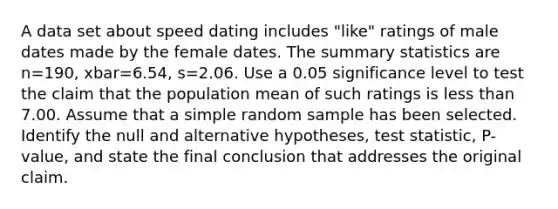 A data set about speed dating includes​ "like" ratings of male dates made by the female dates. The summary statistics are n=190​, xbar=6.54​, s=2.06. Use a 0.05 significance level to test the claim that the population mean of such ratings is <a href='https://www.questionai.com/knowledge/k7BtlYpAMX-less-than' class='anchor-knowledge'>less than</a> 7.00. Assume that a simple random sample has been selected. Identify the null and alternative​ hypotheses, test​ statistic, P-value, and state the final conclusion that addresses the original claim.