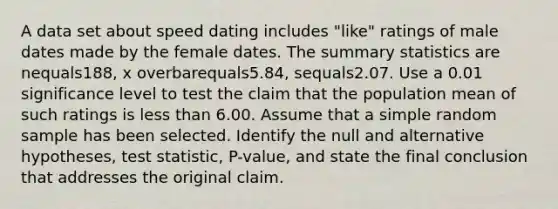 A data set about speed dating includes​ "like" ratings of male dates made by the female dates. The summary statistics are nequals188​, x overbarequals5.84​, sequals2.07. Use a 0.01 significance level to test the claim that the population mean of such ratings is <a href='https://www.questionai.com/knowledge/k7BtlYpAMX-less-than' class='anchor-knowledge'>less than</a> 6.00. Assume that a simple random sample has been selected. Identify the null and alternative​ hypotheses, test​ statistic, P-value, and state the final conclusion that addresses the original claim.