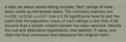 A data set about speed dating includes​ "like" ratings of male dates made by the female dates. The summary statistics are n=191​, x=5.52​, s=2.07. Use a 0.10 significance level to test the claim that the population mean of such ratings is less than 6.00. Assume that a simple random sample has been selected. Identify the null and alternative​ hypotheses, test​ statistic, P value, and state the final conclusion that addresses the original claim.